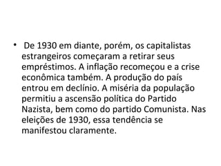 • De 1930 em diante, porém, os capitalistas
estrangeiros começaram a retirar seus
empréstimos. A inflação recomeçou e a crise
econômica também. A produção do país
entrou em declínio. A miséria da população
permitiu a ascensão política do Partido
Nazista, bem como do partido Comunista. Nas
eleições de 1930, essa tendência se
manifestou claramente.
 