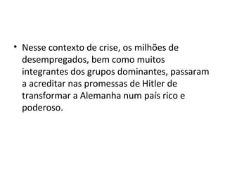 • Nesse contexto de crise, os milhões de
desempregados, bem como muitos
integrantes dos grupos dominantes, passaram
a acreditar nas promessas de Hitler de
transformar a Alemanha num país rico e
poderoso.
 