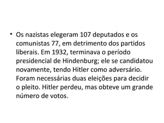 • Os nazistas elegeram 107 deputados e os
comunistas 77, em detrimento dos partidos
liberais. Em 1932, terminava o período
presidencial de Hindenburg; ele se candidatou
novamente, tendo Hitler como adversário.
Foram necessárias duas eleições para decidir
o pleito. Hitler perdeu, mas obteve um grande
número de votos.
 