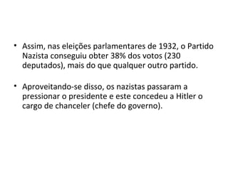 • Assim, nas eleições parlamentares de 1932, o Partido
Nazista conseguiu obter 38% dos votos (230
deputados), mais do que qualquer outro partido.
• Aproveitando-se disso, os nazistas passaram a
pressionar o presidente e este concedeu a Hitler o
cargo de chanceler (chefe do governo).
 