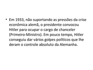 • Em 1933, não suportando as pressões da crise
econômica alemã, o presidente convocou
Hitler para ocupar o cargo de chanceler
(Primeiro-Ministro). Em pouco tempo, Hitler
conseguiu dar vários golpes políticos que lhe
deram o controle absoluto da Alemanha.
 