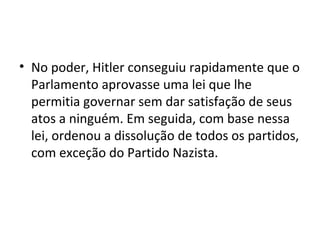 • No poder, Hitler conseguiu rapidamente que o
Parlamento aprovasse uma lei que lhe
permitia governar sem dar satisfação de seus
atos a ninguém. Em seguida, com base nessa
lei, ordenou a dissolução de todos os partidos,
com exceção do Partido Nazista.
 