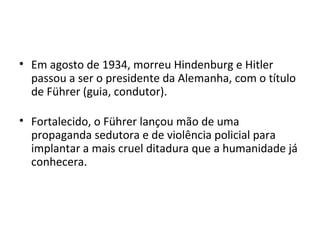• Em agosto de 1934, morreu Hindenburg e Hitler
passou a ser o presidente da Alemanha, com o título
de Führer (guia, condutor).
• Fortalecido, o Führer lançou mão de uma
propaganda sedutora e de violência policial para
implantar a mais cruel ditadura que a humanidade já
conhecera.
 