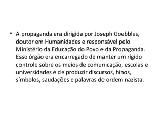 • A propaganda era dirigida por Joseph Goebbles,
doutor em Humanidades e responsável pelo
Ministério da Educação do Povo e da Propaganda.
Esse órgão era encarregado de manter um rígido
controle sobre os meios de comunicação, escolas e
universidades e de produzir discursos, hinos,
símbolos, saudações e palavras de ordem nazista.
 