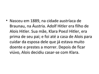 • Nasceu em 1889, na cidade austríaca de
Braunau, na Áustria. Adolf Hitler era filho de
Alois Hitler. Sua mãe, Klara Poezl Hitler, era
prima de seu pai; e foi até a casa de Alois para
cuidar da esposa dele que já estava muito
doente e prestes a morrer. Depois de ficar
viúvo, Alois decidiu casar-se com Klara.
 