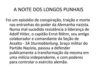 A NOITE DOS LONGOS PUNHAIS
Foi um episódio de conspiração, traição e morte
nas entranhas do poder da Alemanha nazista.
Numa mal sucedida resistência à liderança de
Adolf Hitler, o capitão Ernst Röhm, seu antigo
colaborador e comandante da Seção de
Assalto - SA Sturmabteilung, braço militar do
Partido Nazista, passou a defender
publicamente a transformação da mesma em
uma milícia independente, e com poderes
para controlar o exército alemão.
 