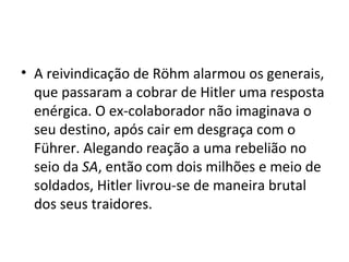 • A reivindicação de Röhm alarmou os generais,
que passaram a cobrar de Hitler uma resposta
enérgica. O ex-colaborador não imaginava o
seu destino, após cair em desgraça com o
Führer. Alegando reação a uma rebelião no
seio da SA, então com dois milhões e meio de
soldados, Hitler livrou-se de maneira brutal
dos seus traidores.
 