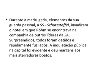 • Durante a madrugada, elementos da sua
guarda pessoal, a SS - Schutzstaffel, invadiram
o hotel em que Röhm se encontrava na
companhia de outros líderes da SA.
Surpreendidos, todos foram detidos e
rapidamente fuzilados. A inquietação pública
na capital foi evidente e deu margens aos
mais aterradores boatos.
 