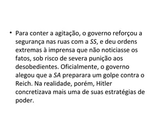 • Para conter a agitação, o governo reforçou a
segurança nas ruas com a SS, e deu ordens
extremas à imprensa que não noticiasse os
fatos, sob risco de severa punição aos
desobedientes. Oficialmente, o governo
alegou que a SA preparara um golpe contra o
Reich. Na realidade, porém, Hitler
concretizava mais uma de suas estratégias de
poder.
 