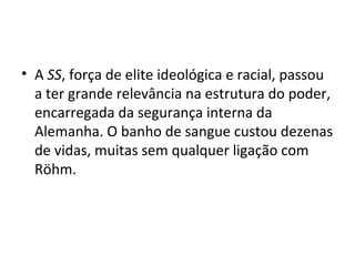 • A SS, força de elite ideológica e racial, passou
a ter grande relevância na estrutura do poder,
encarregada da segurança interna da
Alemanha. O banho de sangue custou dezenas
de vidas, muitas sem qualquer ligação com
Röhm.
 