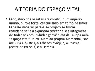 A TEORIA DO ESPAÇO VITAL
• O objetivo dos nazistas era construir um império
ariano, puro e forte, centralizado em torno de Hitler.
O passo decisivo para esse projeto se tornar
realidade seria a expansão territorial e a integração
de todas as comunidades germânicas da Europa num
"espaço vital" único. Além da própria Alemanha, isso
incluiria a Áustria, a Tchecoslováquia, a Prússia
(oeste da Polônia) e a Ucrânia.
 