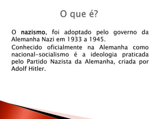 O nazismo, foi adoptado pelo governo da Alemanha Nazi em 1933 a 1945.Conhecido oficialmente na Alemanha como nacional-socialismo é a ideologia praticada pelo Partido Nazista da Alemanha, criada por Adolf Hitler.O que é?