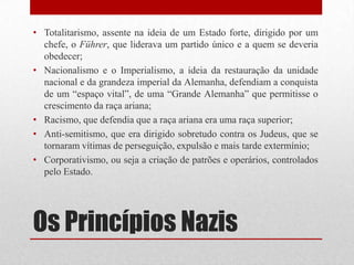 • Totalitarismo, assente na ideia de um Estado forte, dirigido por um
  chefe, o Führer, que liderava um partido único e a quem se deveria
  obedecer;
• Nacionalismo e o Imperialismo, a ideia da restauração da unidade
  nacional e da grandeza imperial da Alemanha, defendiam a conquista
  de um “espaço vital”, de uma “Grande Alemanha” que permitisse o
  crescimento da raça ariana;
• Racismo, que defendia que a raça ariana era uma raça superior;
• Anti-semitismo, que era dirigido sobretudo contra os Judeus, que se
  tornaram vítimas de perseguição, expulsão e mais tarde extermínio;
• Corporativismo, ou seja a criação de patrões e operários, controlados
  pelo Estado.




Os Princípios Nazis
 