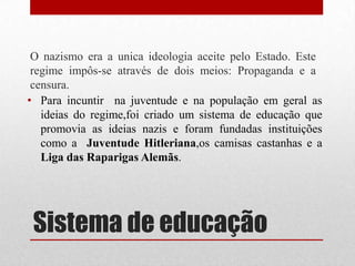 O nazismo era a unica ideologia aceite pelo Estado. Este
 regime impôs-se através de dois meios: Propaganda e a
 censura.
• Para incuntir na juventude e na população em geral as
   ideias do regime,foi criado um sistema de educação que
   promovia as ideias nazis e foram fundadas instituições
   como a Juventude Hitleriana,os camisas castanhas e a
   Liga das Raparigas Alemãs.




 Sistema de educação
 