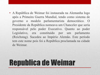 • A República de Weimar foi instaurada na Alemanha logo
  após a Primeira Guerra Mundial, tendo como sistema de
  governo o modelo parlamentarista democrático. O
  Presidente da República nomeava um Chanceler que seria
  responsável pelo poder Executivo. Quanto ao poder
  Legislativo, era constituído por um parlamento
  (Reichstag). Sucedeu ao Império Alemão. Este período
  tem este nome pois foi a República proclamada na cidade
  de Weimar.




Republica de Weimar
 