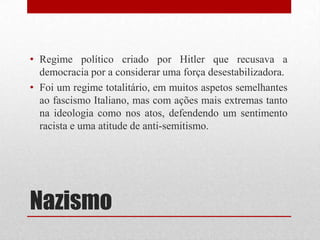 • Regime político criado por Hitler que recusava a
  democracia por a considerar uma força desestabilizadora.
• Foi um regime totalitário, em muitos aspetos semelhantes
  ao fascismo Italiano, mas com ações mais extremas tanto
  na ideologia como nos atos, defendendo um sentimento
  racista e uma atitude de anti-semitismo.




Nazismo
 