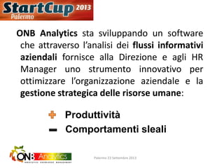 ONB Analytics sta sviluppando un software
che attraverso l’analisi dei flussi informativi
aziendali fornisce alla Direzione e agli HR
Manager uno strumento innovativo per
ottimizzare l’organizzazione aziendale e la
gestione strategica delle risorse umane:
Produttività
Comportamenti sleali
Palermo 23 Settembre 2013
 