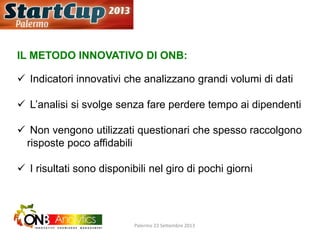 IL METODO INNOVATIVO DI ONB:
 Indicatori innovativi che analizzano grandi volumi di dati
 L’analisi si svolge senza fare perdere tempo ai dipendenti
 Non vengono utilizzati questionari che spesso raccolgono
risposte poco affidabili
 I risultati sono disponibili nel giro di pochi giorni
Palermo 23 Settembre 2013
 