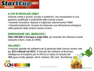 A CHI SI RIVOLGE ONB?
Aziende medie e grandi, private e pubbliche, che necessitano di una
gestione qualificata e sostenibile delle risorse umane.
• Aziende innovative: disposti a migliorare ulteriormente l’HRM
• Aziende tradizionali: cercano di instaurare una dimensione strategica
nella gestione delle proprie risorse umane
DIMENSIONE DEL MERCATO?
Oltre 350.000 in Europa e negli USA, più aziende che utilizzano social
networks interni, chats & CRMs
VALORE?
Il mercato globale dei software per la gestione delle risorse umane vale
ca. $5,5 millardi nel 2013. Il mercato dei software di Business
Intelligence & Analytics per le HR ha un tasso di crescita del
16% p.a a livello globale. (fonti: Gartner, IDC and TechNavio)
Palermo 23 Settembre 2013
 