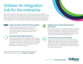OnBase: An integration
hub for the enterprise
When multiple applications participate in the same business process, the information in
them must remain in sync. By orchestrating an exchange of data with your systems, OnBase
reduces manual data entry and eliminates information silos, serving as an integration hub
for the enterprise. As a result, your staff can confidently work knowing they have the most
current information – all while accessing needed content from their preferred application.
Capture your data and documents into any system
Instead of requiring you to input this content into each
individual system, OnBase captures almost any file
type – whether paper or electronic – and quickly extracts
necessary information, automatically sending it to all
relevant systems.
Synchronize data throughout processes
By synchronizing data between applications, OnBase ensures
staff work with the most up-to-date information to confidently
and quickly make decisions. Eliminate the need for employees
to manually double-check and update information in disparate
applications – speeding up processes, reducing errors and
driving faster, more accurate decisions.
Simplify access to content and processes for
internal users
OnBase allows users to access needed information directly from
their familiar applications – whether it’s their ERP, HRIS, CRM,
home-grown application, email application or OnBase itself.
This eliminates searching for needed information across many
systems or paper files, speeding business processes.
Provide secure access to external parties
Securely share required information with those who need it,
including external parties like customers, vendors and auditors.
Through cloud-based sharing applications like ShareBase, as
well as online portals, staff quickly share documents and forms
with outside parties, ensuring work never comes to a stop and
your content remains secure.
To learn more about how OnBase integrates with other applications
without relying on custom code, visit OnBase.com/Integrate »
 