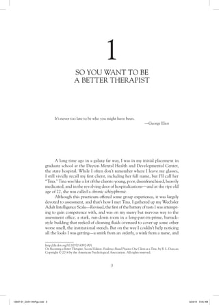 3
1
SO YOU WANT TO BE
A BETTER THERAPIST
http://dx.doi.org/10.1037/14392-001
On Becoming a Better Therapist, Second Edition: Evidence-Based Practice One Client at a Time, by B. L. Duncan
Copyright © 2014 by the American Psychological Association. All rights reserved.
A long time ago in a galaxy far way, I was in my initial placement in
graduate school at the Dayton Mental Health and Developmental Center,
the state hospital. While I often don’t remember where I leave my glasses,
I still vividly recall my first client, including her full name, but I’ll call her
“Tina.” Tina was like a lot of the clients: young, poor, disenfranchised, heavily
medicated, and in the revolving door of hospitalizations—and at the ripe old
age of 22, she was called a chronic schizophrenic.
Although this practicum offered some group experience, it was largely
devoted to assessment, and that’s how I met Tina. I gathered up my Wechsler
Adult Intelligence Scale—Revised, the first of the battery of tests I was attempt-
ing to gain competence with, and was on my merry but nervous way to the
assessment office, a stark, run-down room in a long-past-its-prime, barrack-
style building that reeked of cleaning fluids overused to cover up some other
worse smell, the institutional stench. But on the way I couldn’t help noticing
all the looks I was getting—a smirk from an orderly, a wink from a nurse, and
It’s never too late to be who you might have been.
—George Eliot
13597-01_Ch01-4thPgs.indd 3 3/24/14 9:45 AM
 