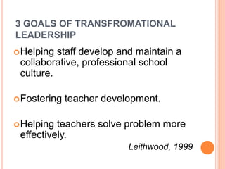 3 GOALS OF TRANSFROMATIONAL
LEADERSHIP
Helping staff develop and maintain a
collaborative, professional school
culture.
Fostering teacher development.
Helping teachers solve problem more
effectively.
Leithwood, 1999
 