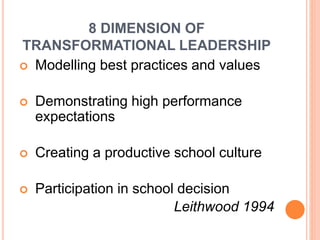 8 DIMENSION OF
TRANSFORMATIONAL LEADERSHIP
 Modelling best practices and values
 Demonstrating high performance
expectations
 Creating a productive school culture
 Participation in school decision
Leithwood 1994
 