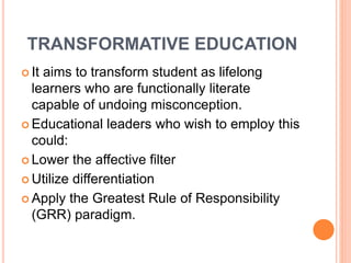 TRANSFORMATIVE EDUCATION
 It aims to transform student as lifelong
learners who are functionally literate
capable of undoing misconception.
 Educational leaders who wish to employ this
could:
 Lower the affective filter
 Utilize differentiation
 Apply the Greatest Rule of Responsibility
(GRR) paradigm.
 