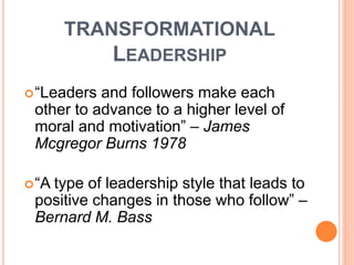 TRANSFORMATIONAL
LEADERSHIP
“Leaders and followers make each
other to advance to a higher level of
moral and motivation” – James
Mcgregor Burns 1978
“A type of leadership style that leads to
positive changes in those who follow” –
Bernard M. Bass
 
