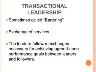 TRANSACTIONAL
LEADERSHIP
Sometimes called “Bartering”
Exchange of services
The leaders-follower exchanges
necessary for achieving agreed-upon
performance goals between leaders
and followers.
 