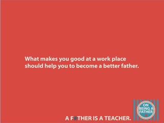 What makes you good at a work place
should help you to become a better father.
A F THER IS A TEACHER.
 