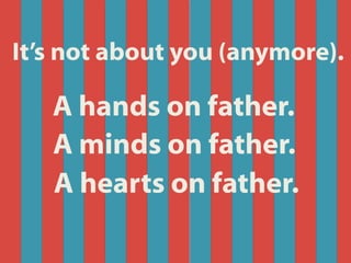 A hands on father.
A minds on father.
A hearts on father.
It’s not about you (anymore).
 