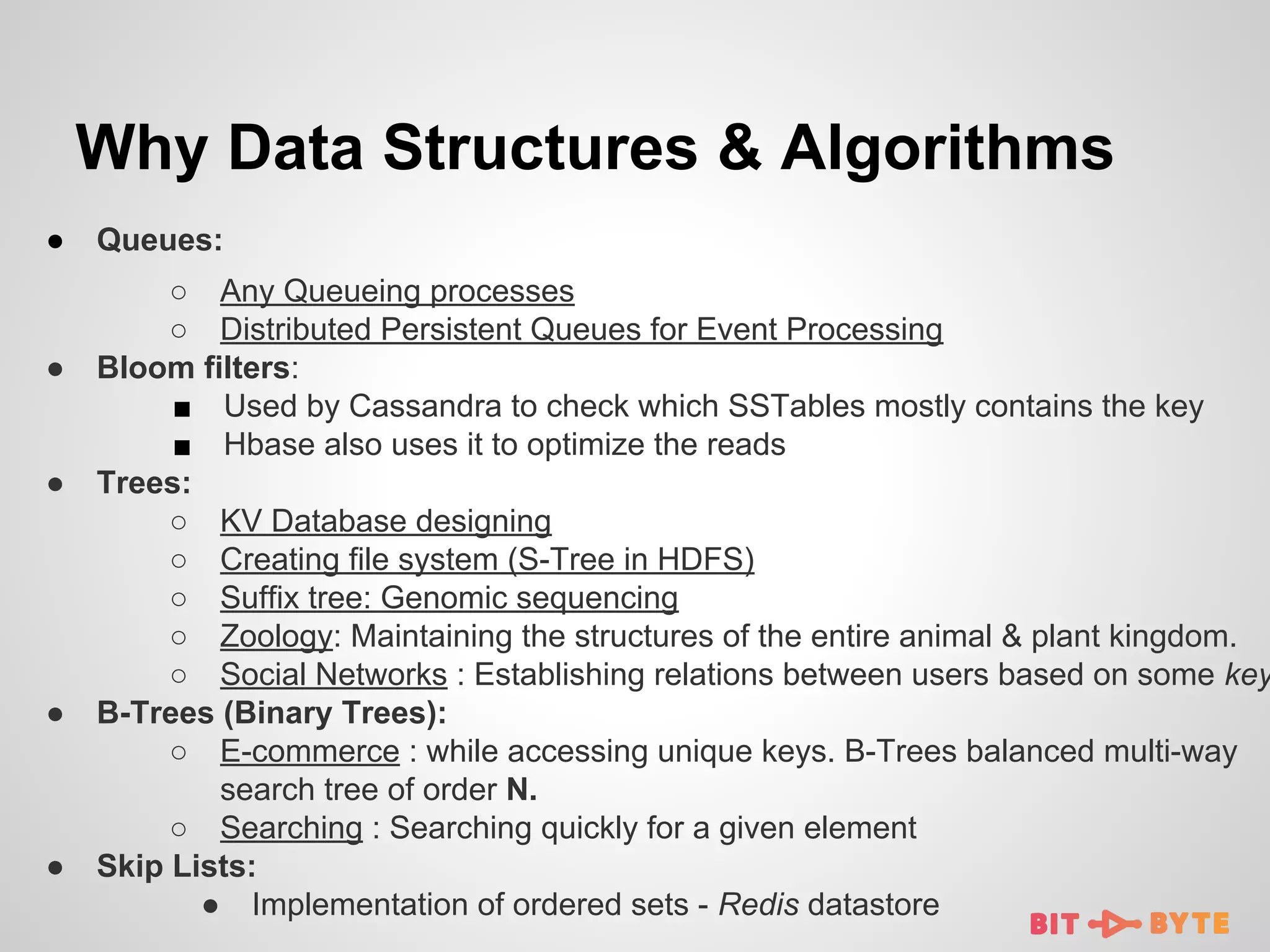 Why Data Structures & Algorithms
●

●

●

●

●

Queues:

○ Any Queueing processes
○ Distributed Persistent Queues for Event Processing
Bloom filters:
■ Used by Cassandra to check which SSTables mostly contains the key
■ Hbase also uses it to optimize the reads
Trees:
○ KV Database designing
○ Creating file system (S-Tree in HDFS)
○ Suffix tree: Genomic sequencing
○ Zoology: Maintaining the structures of the entire animal & plant kingdom.
○ Social Networks : Establishing relations between users based on some key
B-Trees (Binary Trees):
○ E-commerce : while accessing unique keys. B-Trees balanced multi-way
search tree of order N.
○ Searching : Searching quickly for a given element
Skip Lists:
● Implementation of ordered sets - Redis datastore

 