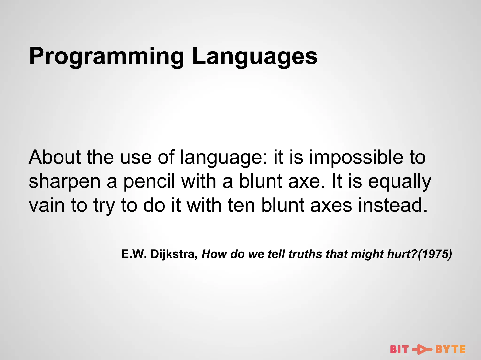 Programming Languages

About the use of language: it is impossible to
sharpen a pencil with a blunt axe. It is equally
vain to try to do it with ten blunt axes instead.
E.W. Dijkstra, How do we tell truths that might hurt?(1975)

 