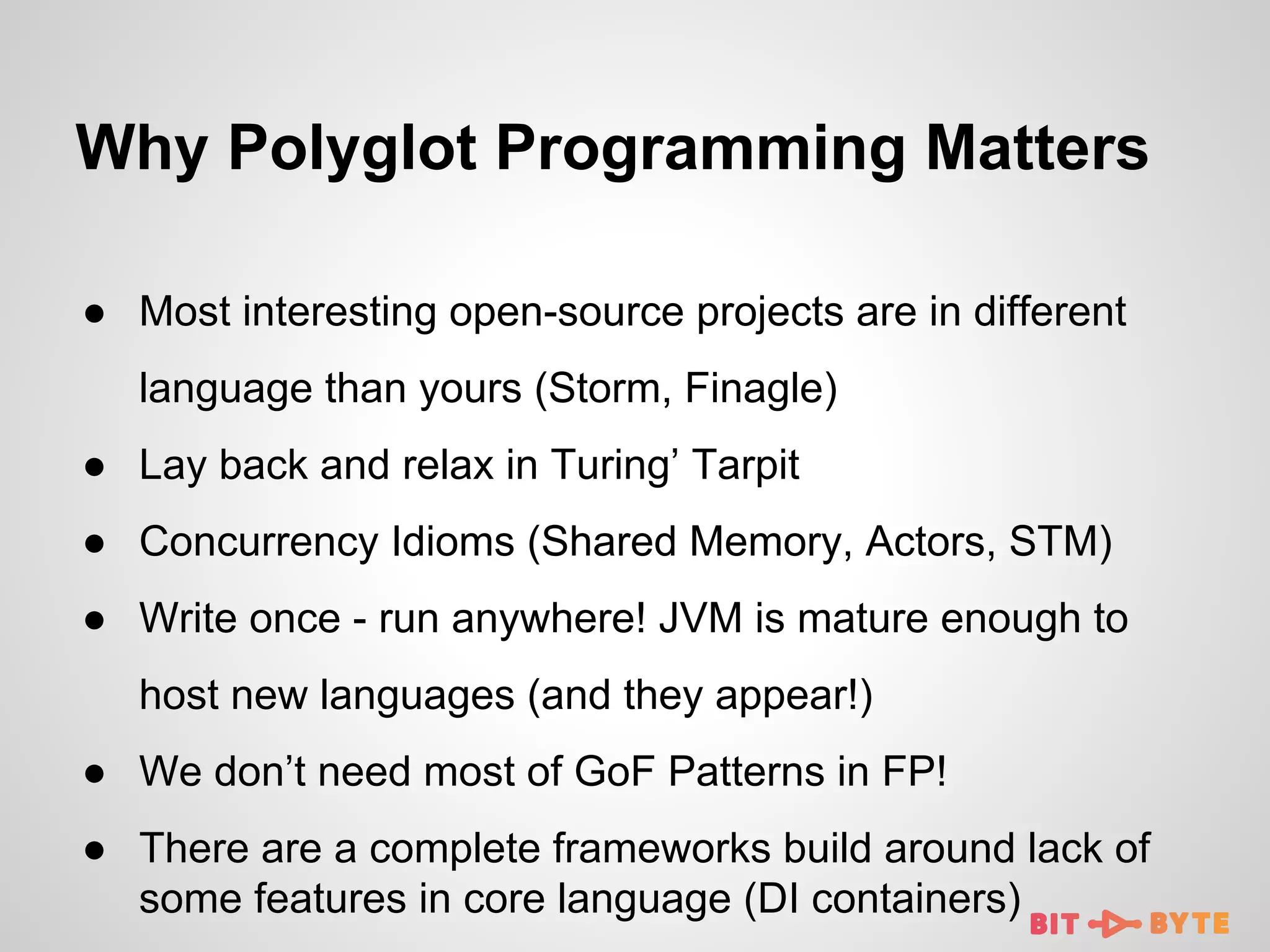 Why Polyglot Programming Matters
● Most interesting open-source projects are in different
language than yours (Storm, Finagle)
● Lay back and relax in Turing’ Tarpit
● Concurrency Idioms (Shared Memory, Actors, STM)
● Write once - run anywhere! JVM is mature enough to
host new languages (and they appear!)
● We don’t need most of GoF Patterns in FP!
● There are a complete frameworks build around lack of
some features in core language (DI containers)

 