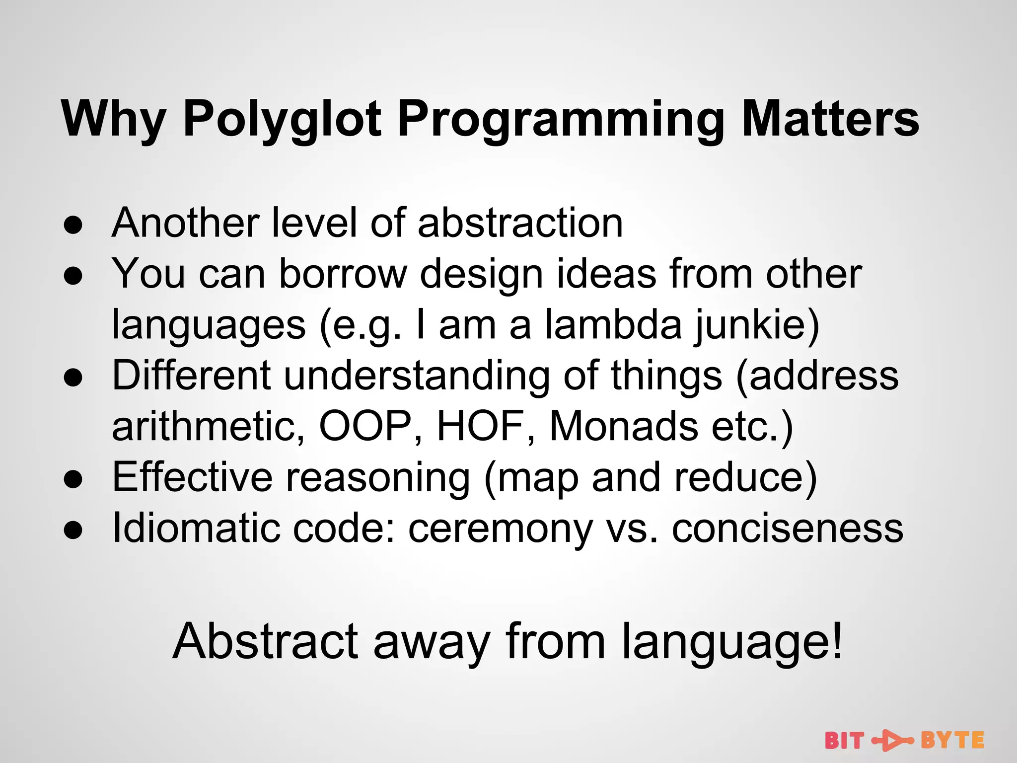 Why Polyglot Programming Matters
● Another level of abstraction
● You can borrow design ideas from other
languages (e.g. I am a lambda junkie)
● Different understanding of things (address
arithmetic, OOP, HOF, Monads etc.)
● Effective reasoning (map and reduce)
● Idiomatic code: ceremony vs. conciseness

Abstract away from language!

 
