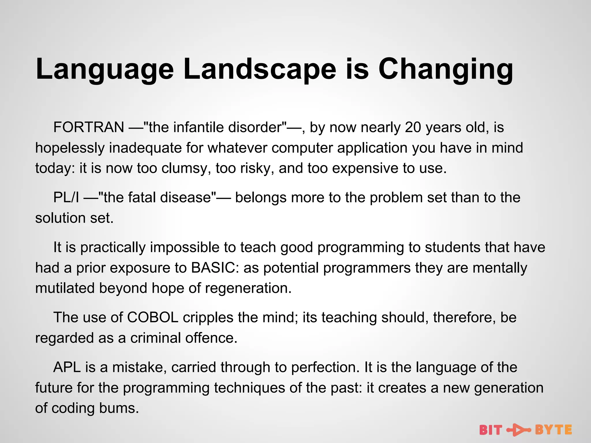 Language Landscape is Changing
FORTRAN —"the infantile disorder"—, by now nearly 20 years old, is
hopelessly inadequate for whatever computer application you have in mind
today: it is now too clumsy, too risky, and too expensive to use.
PL/I —"the fatal disease"— belongs more to the problem set than to the
solution set.
It is practically impossible to teach good programming to students that have
had a prior exposure to BASIC: as potential programmers they are mentally
mutilated beyond hope of regeneration.
The use of COBOL cripples the mind; its teaching should, therefore, be
regarded as a criminal offence.
APL is a mistake, carried through to perfection. It is the language of the
future for the programming techniques of the past: it creates a new generation
of coding bums.

 
