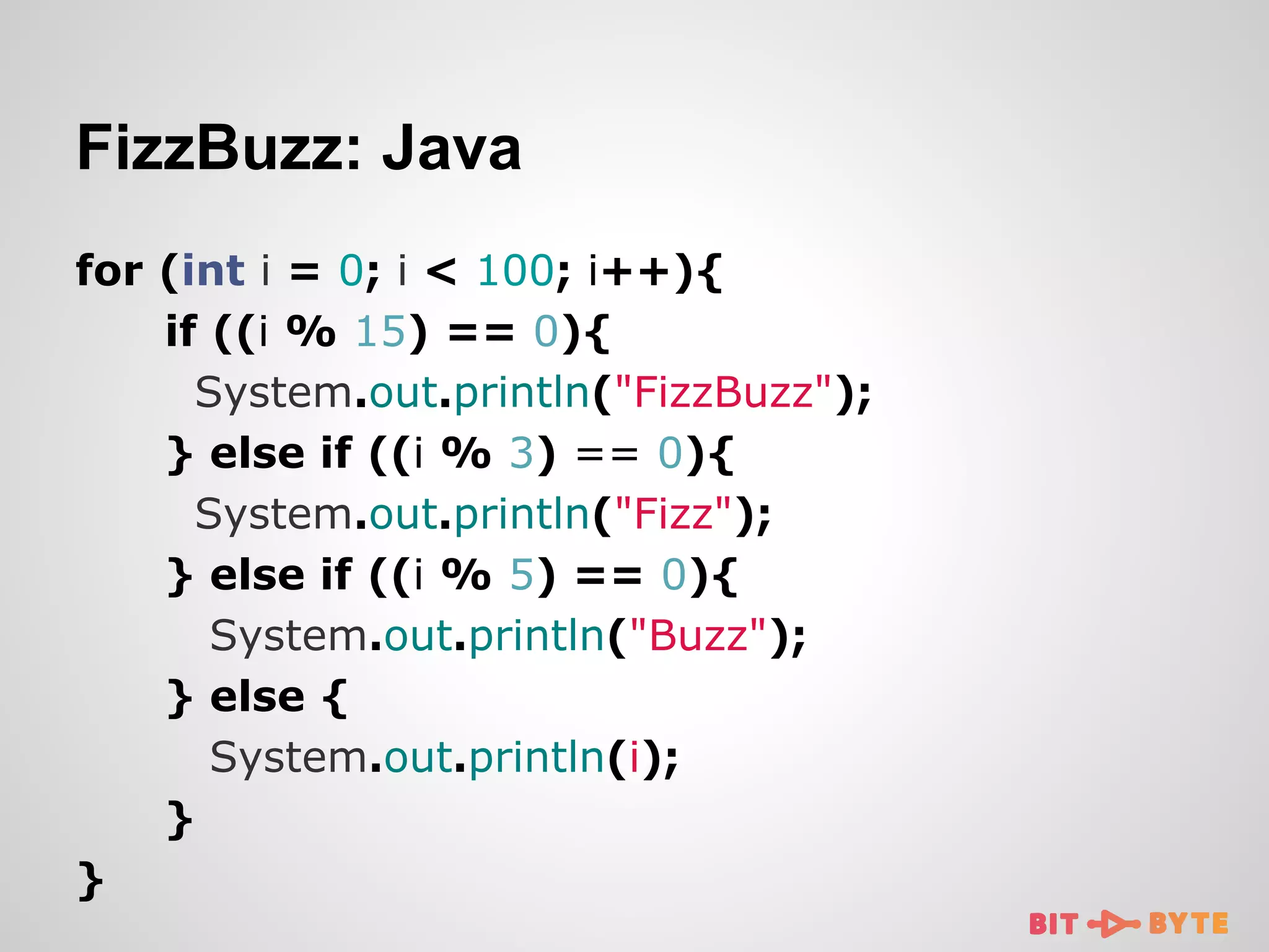 FizzBuzz: Java
for (int i = 0; i < 100; i++){
if ((i % 15) == 0){
System.out.println("FizzBuzz");
} else if ((i % 3) == 0){
System.out.println("Fizz");
} else if ((i % 5) == 0){
System.out.println("Buzz");
} else {
System.out.println(i);
}
}

 