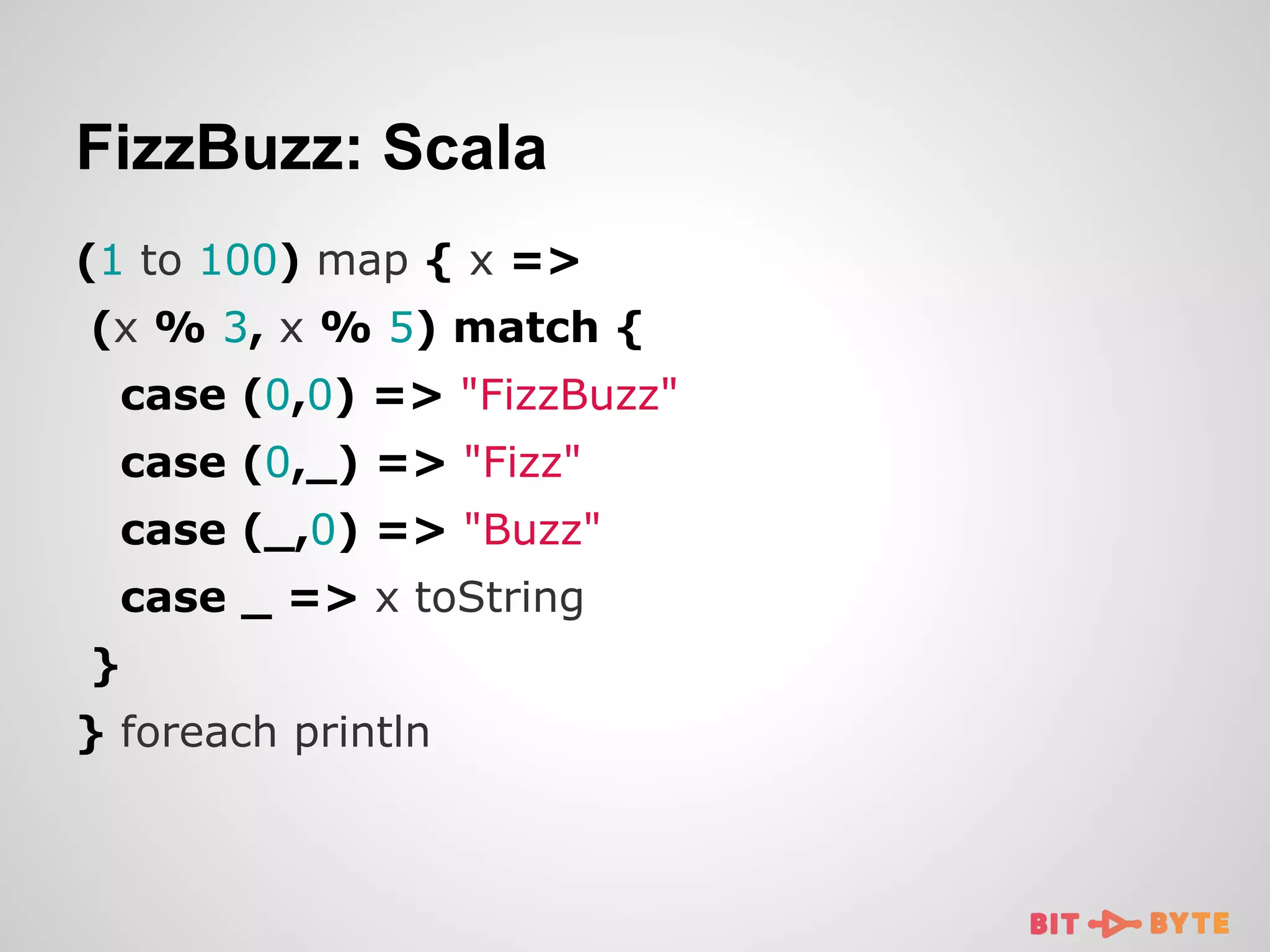 FizzBuzz: Scala
(1 to 100) map { x =>
(x % 3, x % 5) match {
case (0,0) => "FizzBuzz"
case (0,_) => "Fizz"
case (_,0) => "Buzz"
case _ => x toString
}
} foreach println

 
