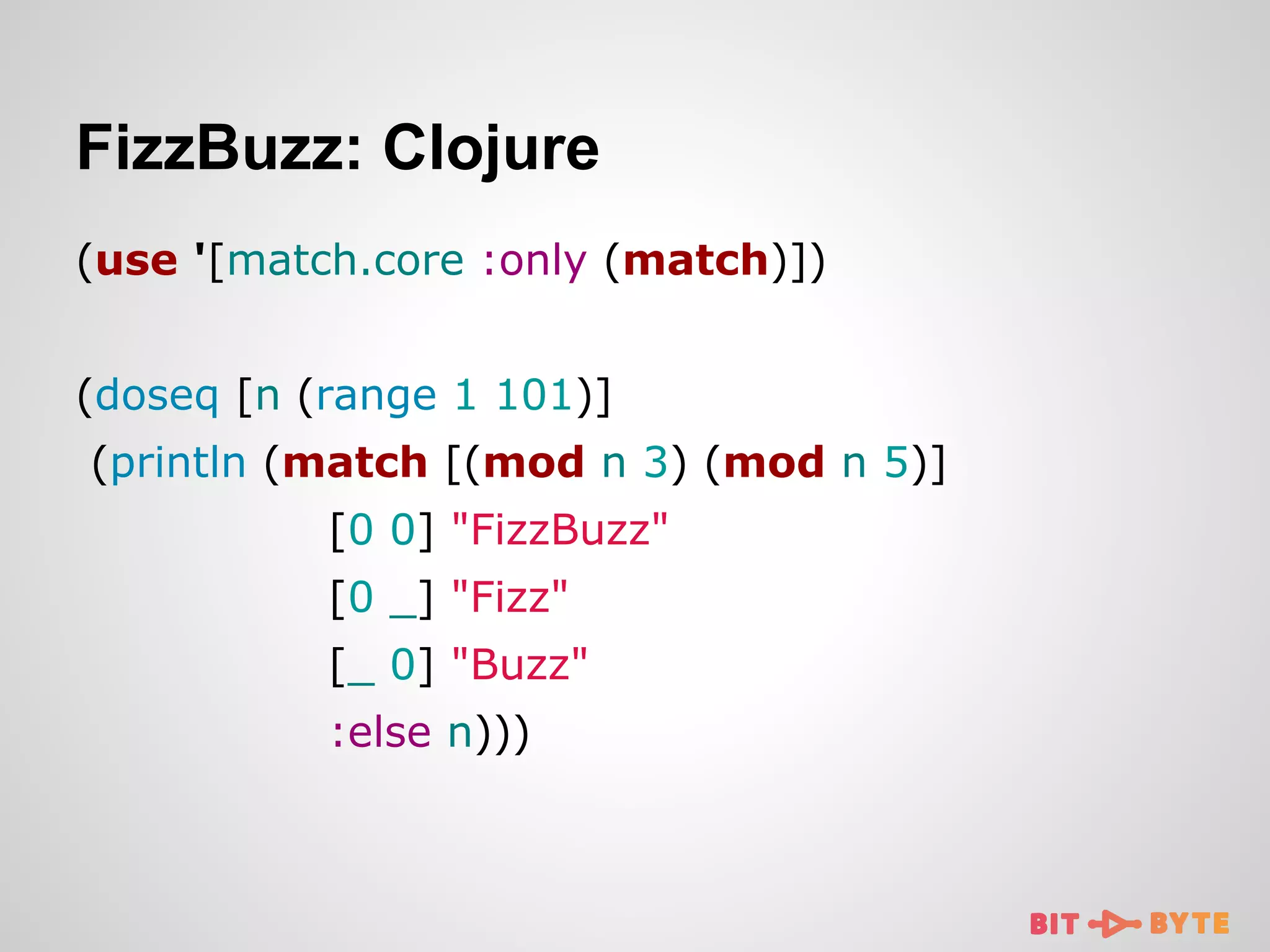 FizzBuzz: Clojure
(use '[match.core :only (match)])
(doseq [n (range 1 101)]
(println (match [(mod n 3) (mod n 5)]
[0 0] "FizzBuzz"
[0 _] "Fizz"
[_ 0] "Buzz"
:else n)))

 