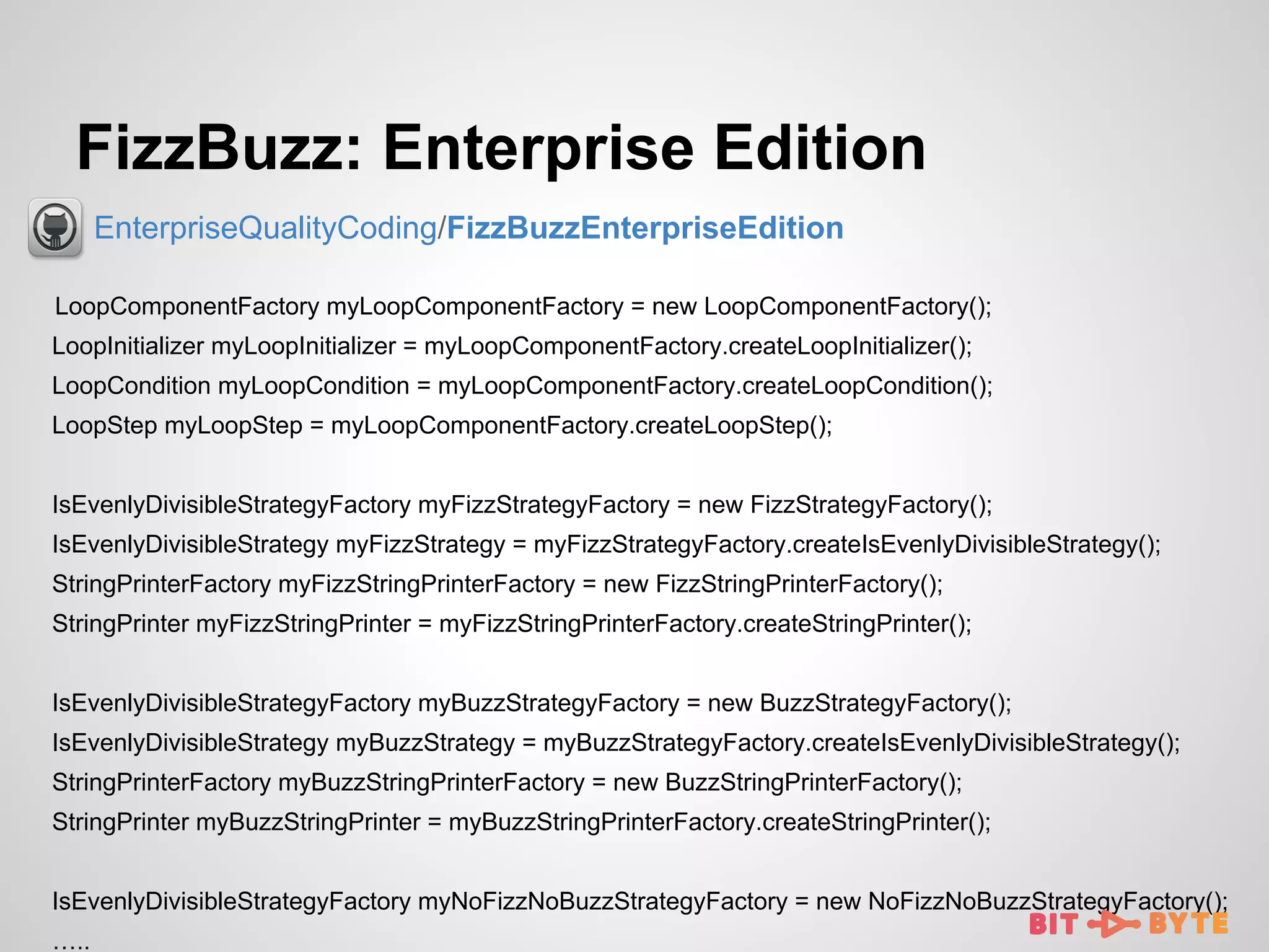 FizzBuzz: Enterprise Edition
EnterpriseQualityCoding/FizzBuzzEnterpriseEdition
LoopComponentFactory myLoopComponentFactory = new LoopComponentFactory();
LoopInitializer myLoopInitializer = myLoopComponentFactory.createLoopInitializer();
LoopCondition myLoopCondition = myLoopComponentFactory.createLoopCondition();
LoopStep myLoopStep = myLoopComponentFactory.createLoopStep();
IsEvenlyDivisibleStrategyFactory myFizzStrategyFactory = new FizzStrategyFactory();
IsEvenlyDivisibleStrategy myFizzStrategy = myFizzStrategyFactory.createIsEvenlyDivisibleStrategy();
StringPrinterFactory myFizzStringPrinterFactory = new FizzStringPrinterFactory();
StringPrinter myFizzStringPrinter = myFizzStringPrinterFactory.createStringPrinter();
IsEvenlyDivisibleStrategyFactory myBuzzStrategyFactory = new BuzzStrategyFactory();
IsEvenlyDivisibleStrategy myBuzzStrategy = myBuzzStrategyFactory.createIsEvenlyDivisibleStrategy();
StringPrinterFactory myBuzzStringPrinterFactory = new BuzzStringPrinterFactory();
StringPrinter myBuzzStringPrinter = myBuzzStringPrinterFactory.createStringPrinter();
IsEvenlyDivisibleStrategyFactory myNoFizzNoBuzzStrategyFactory = new NoFizzNoBuzzStrategyFactory();
…..

 