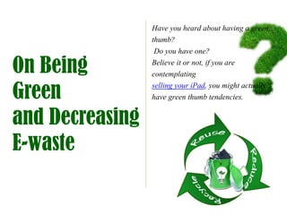 Have you heard about having a green
                 thumb?
                  Do you have one?

On Being         Believe it or not, if you are
                 contemplating

Green
                 selling your iPad, you might actually
                 have green thumb tendencies.

and Decreasing
E-waste
 