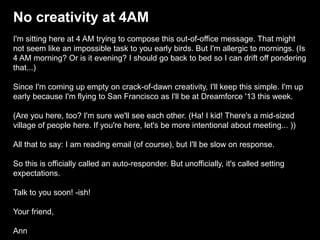 No creativity at 4AM
I'm sitting here at 4 AM trying to compose this out-of-office message. That might
not seem like an impossible task to you early birds. But I'm allergic to mornings. (Is
4 AM morning? Or is it evening? I should go back to bed so I can drift off pondering
that...)
Since I'm coming up empty on crack-of-dawn creativity, I'll keep this simple. I'm up
early because I'm flying to San Francisco as I'll be at Dreamforce '13 this week.
(Are you here, too? I'm sure we'll see each other. (Ha! I kid! There's a mid-sized
village of people here. If you're here, let's be more intentional about meeting... ))
All that to say: I am reading email (of course), but I'll be slow on response.
So this is officially called an auto-responder. But unofficially, it's called setting
expectations.
Talk to you soon! -ish!
Your friend,
Ann
 