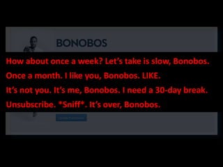 How about once a week? Let’s take is slow, Bonobos.
Once a month. I like you, Bonobos. LIKE.
It’s not you. It’s me, Bonobos. I need a 30-day break.
Unsubscribe. *Sniff*. It’s over, Bonobos.
 