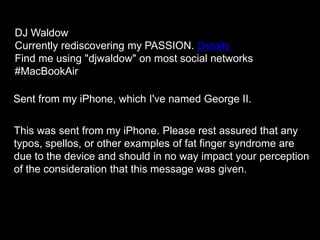 Sent from my iPhone, which I've named George II.
This was sent from my iPhone. Please rest assured that any
typos, spellos, or other examples of fat finger syndrome are
due to the device and should in no way impact your perception
of the consideration that this message was given.
DJ Waldow
Currently rediscovering my PASSION. Details
Find me using "djwaldow" on most social networks
#MacBookAir
 