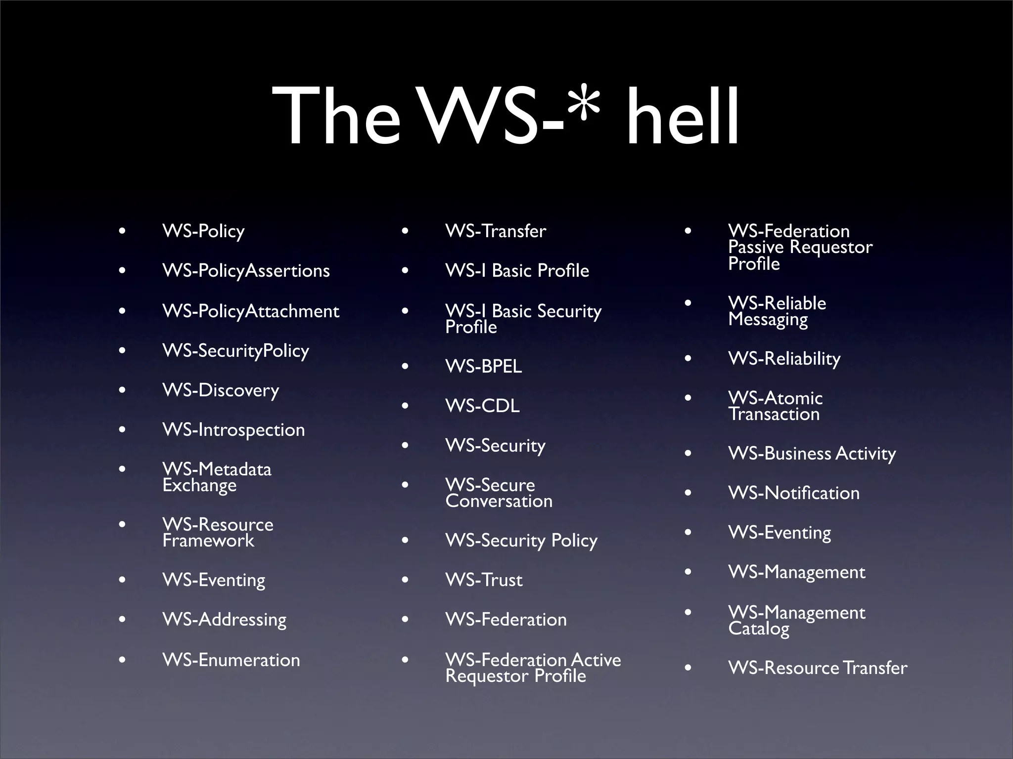 The WS-* hell
•   WS-Policy             •   WS-Transfer            •   WS-Federation
                                                         Passive Requestor
•   WS-PolicyAssertions   •   WS-I Basic Proﬁle          Proﬁle

•   WS-PolicyAttachment   •   WS-I Basic Security    •   WS-Reliable
                              Proﬁle                     Messaging
•   WS-SecurityPolicy                                •   WS-Reliability
                          •   WS-BPEL
•   WS-Discovery                                     •   WS-Atomic
                          •   WS-CDL                     Transaction
•   WS-Introspection
                          •   WS-Security            •   WS-Business Activity
•   WS-Metadata
    Exchange              •   WS-Secure              •   WS-Notiﬁcation
                              Conversation
•   WS-Resource                                      •   WS-Eventing
    Framework             •   WS-Security Policy

•   WS-Eventing           •   WS-Trust               •   WS-Management

•   WS-Addressing         •   WS-Federation          •   WS-Management
                                                         Catalog
•   WS-Enumeration        •   WS-Federation Active   •   WS-Resource Transfer
                              Requestor Proﬁle
 