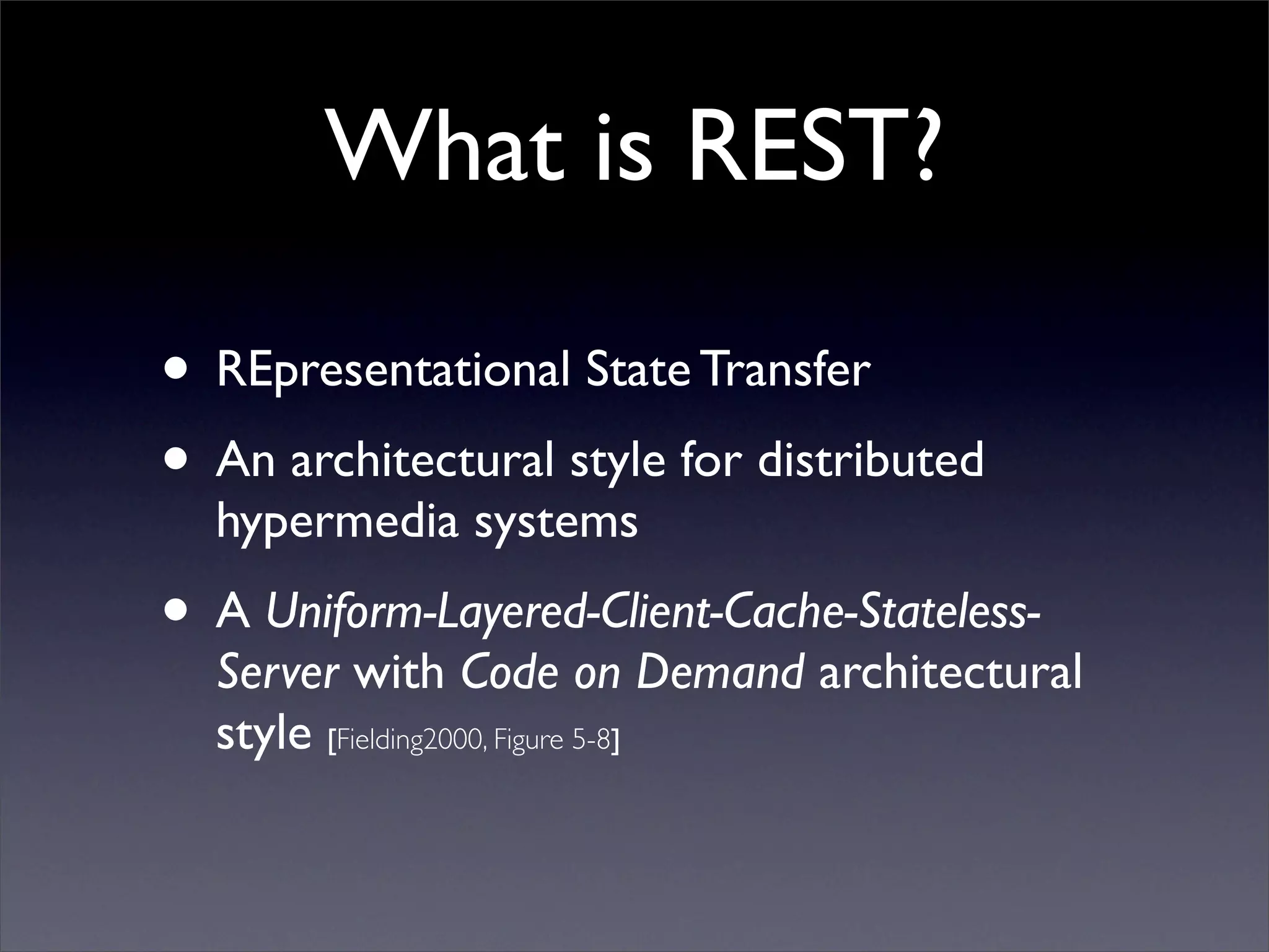 What is REST?

• REpresentational State Transfer
• An architectural style for distributed
  hypermedia systems
• A Uniform-Layered-Client-Cache-Stateless-
  Server with Code on Demand architectural
  style [Fielding2000, Figure 5-8]
 