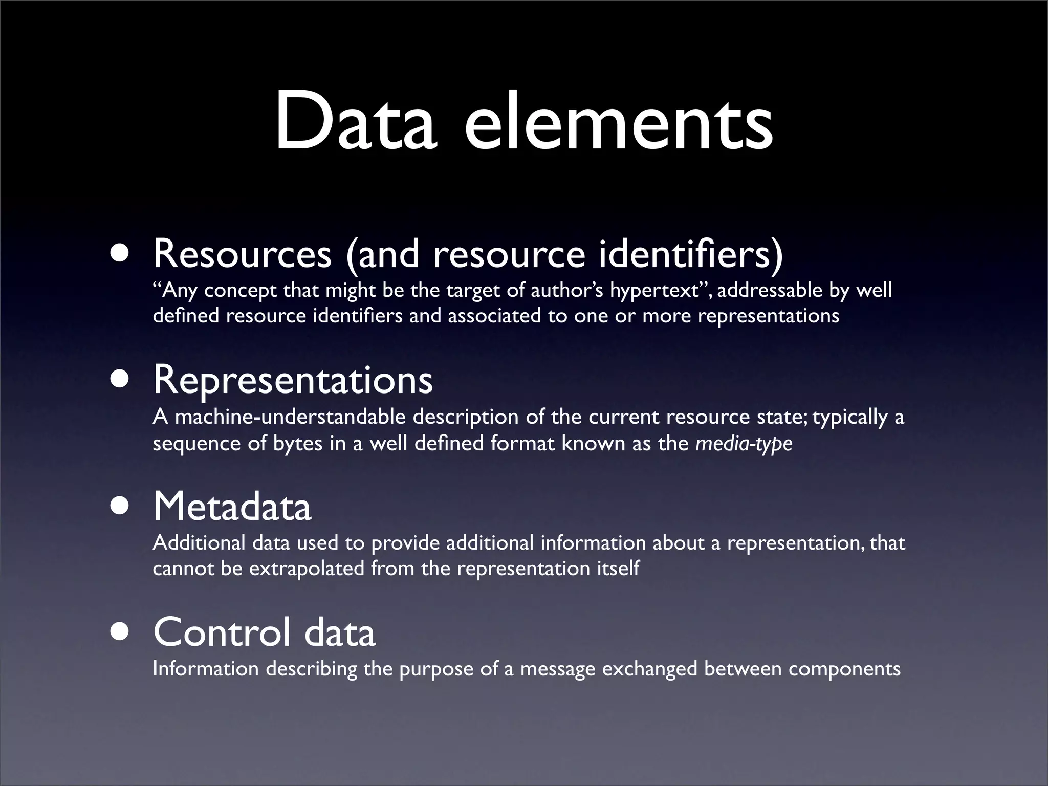 Data elements
• Resources (and resource identiﬁers)
  “Any concept that might be the target of author’s hypertext”, addressable by well
  deﬁned resource identiﬁers and associated to one or more representations


• Representations
  A machine-understandable description of the current resource state; typically a
  sequence of bytes in a well deﬁned format known as the media-type


• Metadata
  Additional data used to provide additional information about a representation, that
  cannot be extrapolated from the representation itself


• Control data
  Information describing the purpose of a message exchanged between components
 
