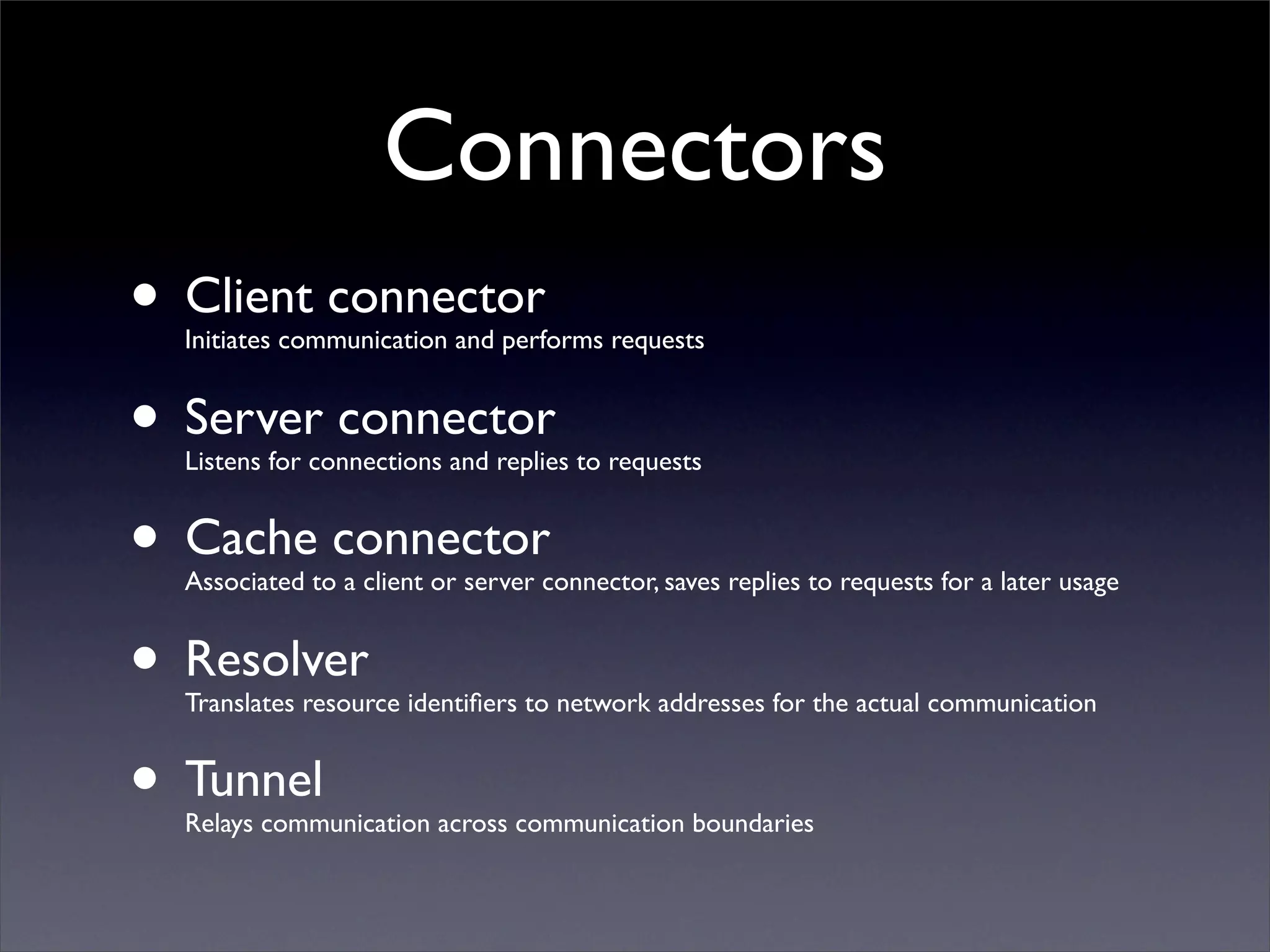 Connectors
• Client connector
  Initiates communication and performs requests


• Server connector
  Listens for connections and replies to requests


• Cache connector
  Associated to a client or server connector, saves replies to requests for a later usage


• Resolver
  Translates resource identiﬁers to network addresses for the actual communication


• Tunnel
  Relays communication across communication boundaries
 