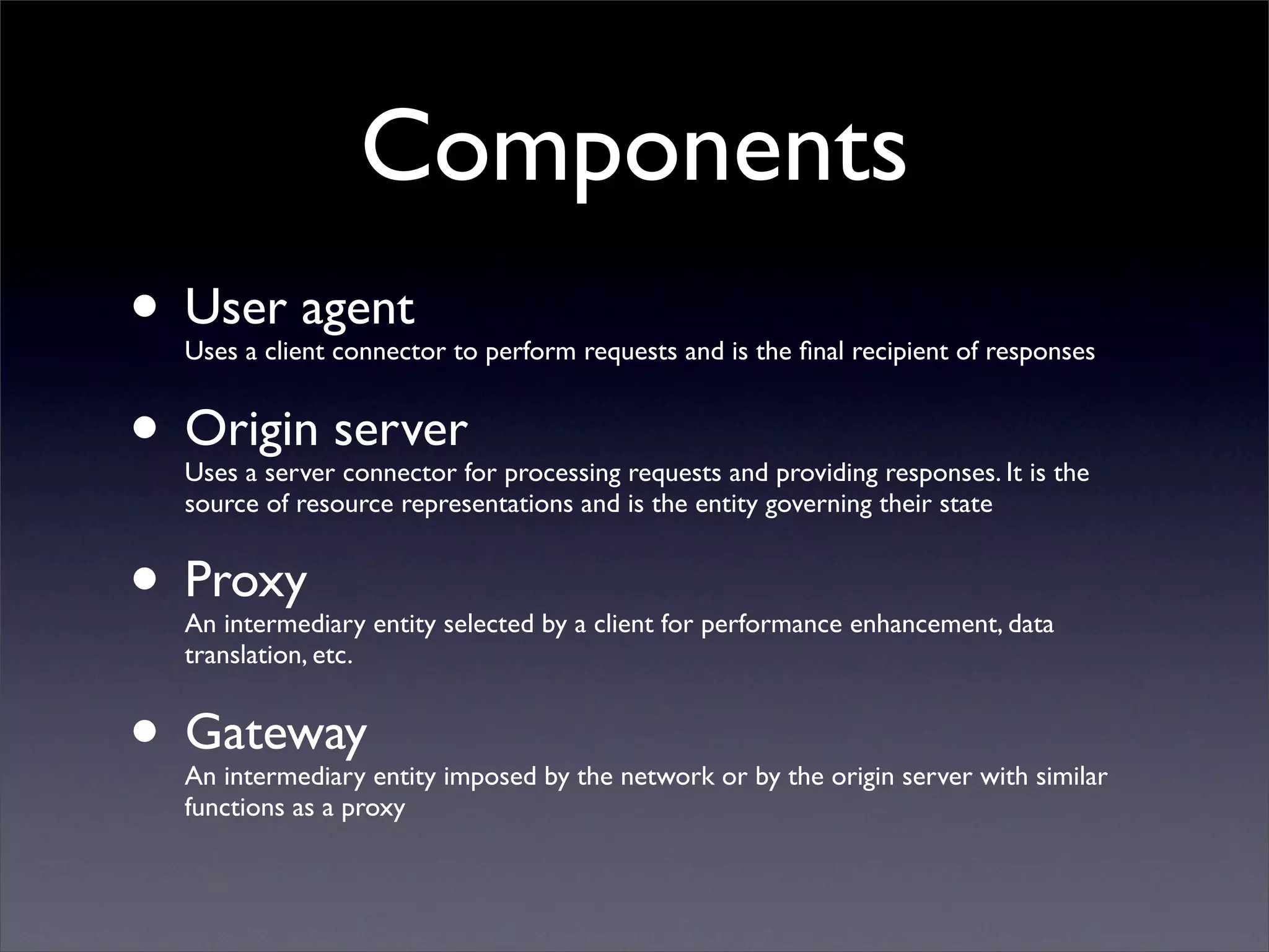 Components
• User agent
  Uses a client connector to perform requests and is the ﬁnal recipient of responses


• Origin server
  Uses a server connector for processing requests and providing responses. It is the
  source of resource representations and is the entity governing their state


• Proxy
  An intermediary entity selected by a client for performance enhancement, data
  translation, etc.


• Gateway
  An intermediary entity imposed by the network or by the origin server with similar
  functions as a proxy
 